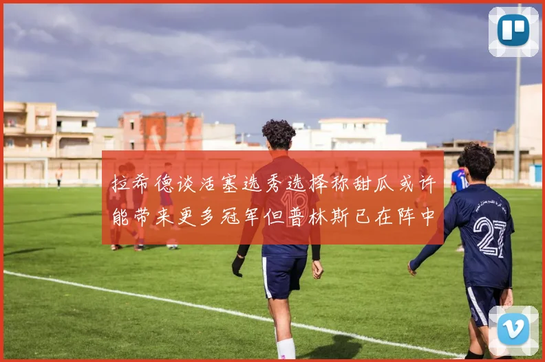 拉希德谈活塞选秀选择称甜瓜或许能带来更多冠军但普林斯已在阵中