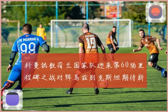 科曼执教荷兰国家队迎来第60场里程碑之战对阵乌兹别克斯坦期待新突破