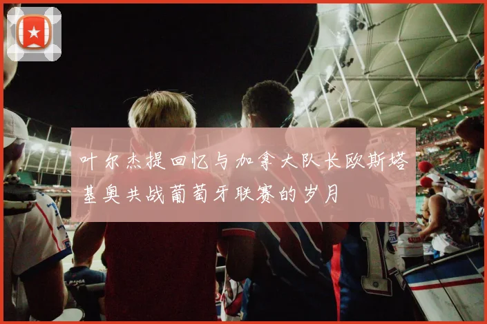 叶尔杰提回忆与加拿大队长欧斯塔基奥共战葡萄牙联赛的岁月