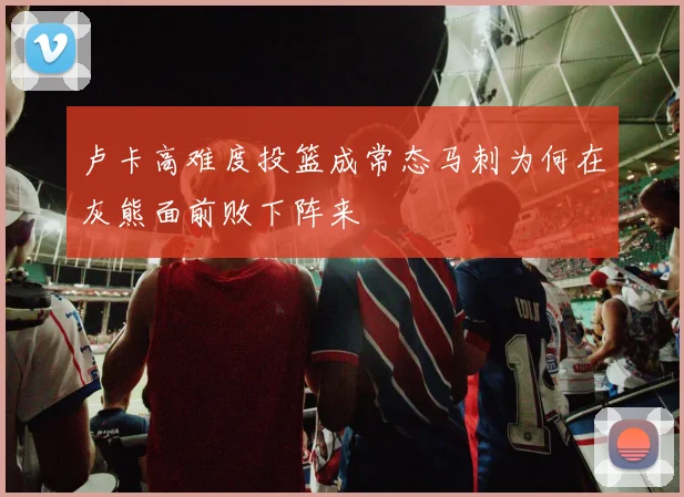 卢卡高难度投篮成常态马刺为何在灰熊面前败下阵来