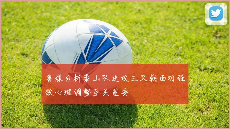 鲁媒分析泰山队进攻三叉戟面对强敌心理调整至关重要