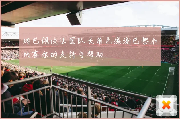 姆巴佩谈法国队长角色感谢巴黎和纳赛尔的支持与帮助