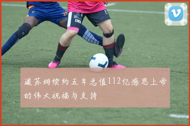 道苏姆续约五年总值112亿感恩上帝的伟大祝福与支持