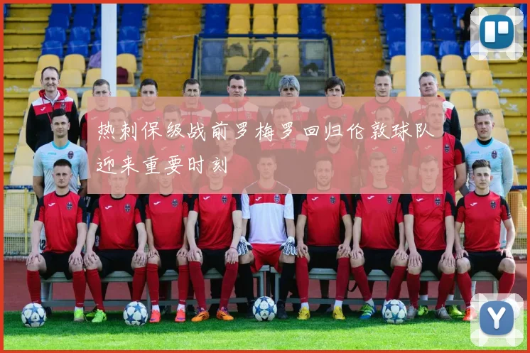热刺保级战前罗梅罗回归伦敦球队迎来重要时刻