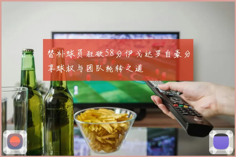 替补球员狂砍58分伊戈达罗自豪分享球权与团队轮转之道