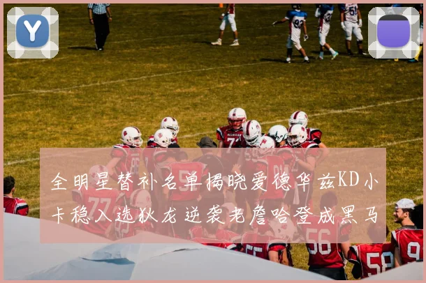 全明星替补名单揭晓爱德华兹KD小卡稳入选狄龙逆袭老詹哈登成黑马