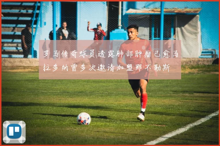 罗马传奇球员透露肺部肿瘤已愈马拉多纳曾多次邀请加盟那不勒斯