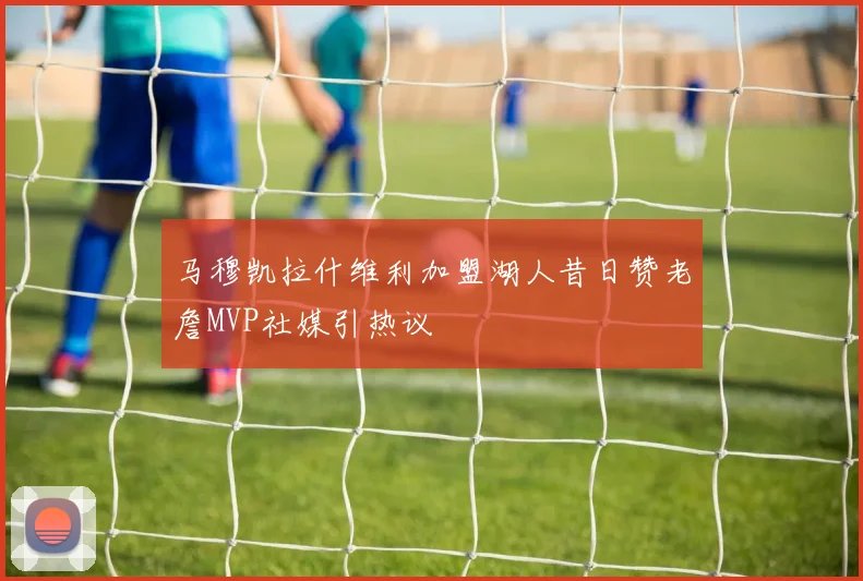 马穆凯拉什维利加盟湖人昔日赞老詹MVP社媒引热议