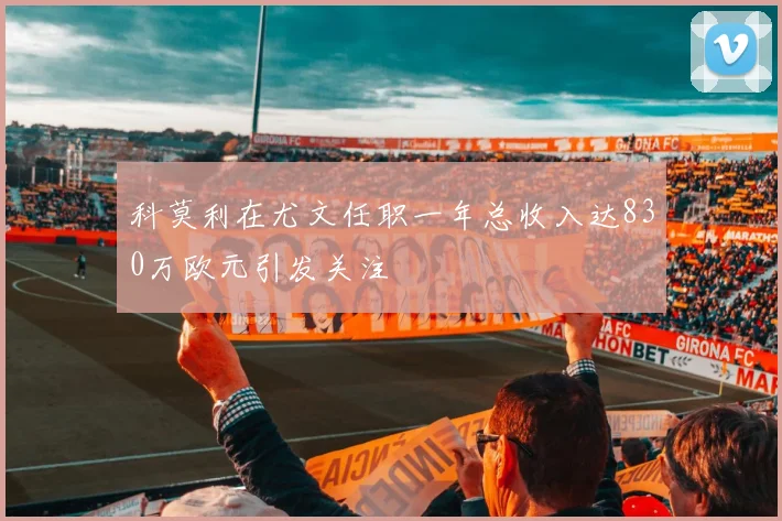 科莫利在尤文任职一年总收入达830万欧元引发关注