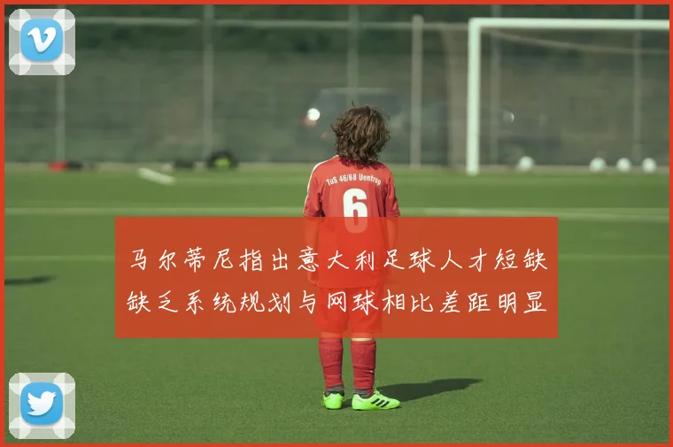 马尔蒂尼指出意大利足球人才短缺缺乏系统规划与网球相比差距明显