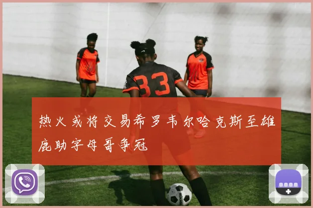 热火或将交易希罗韦尔哈克斯至雄鹿助字母哥争冠