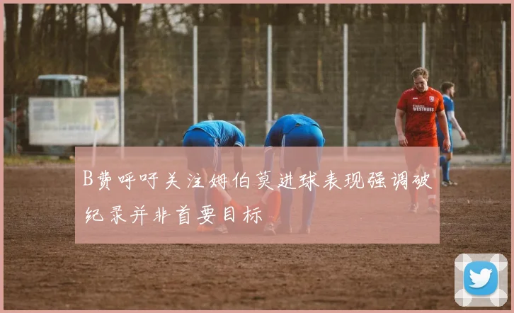 B费呼吁关注姆伯莫进球表现强调破纪录并非首要目标