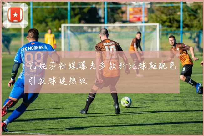 瓦妮莎社媒曝光多款科比球鞋配色引发球迷热议