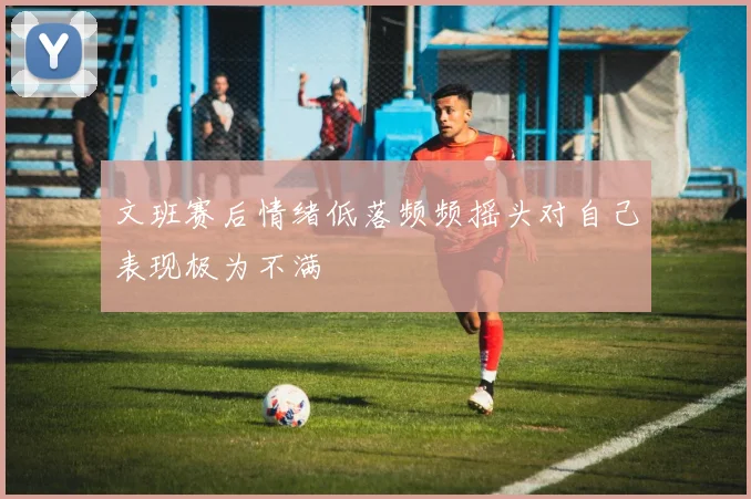 文班赛后情绪低落频频摇头对自己表现极为不满