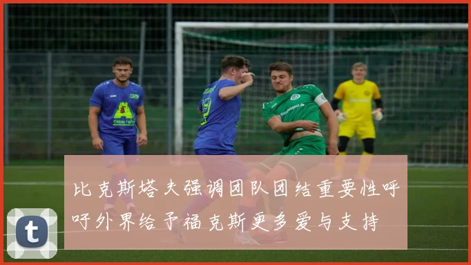 比克斯塔夫强调团队团结重要性呼吁外界给予福克斯更多爱与支持