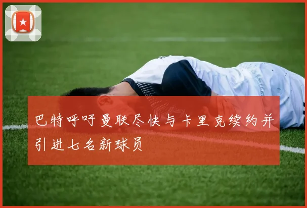 巴特呼吁曼联尽快与卡里克续约并引进七名新球员