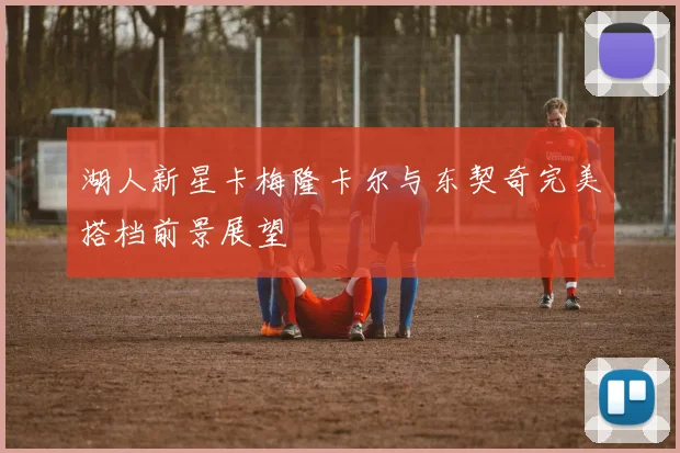 湖人新星卡梅隆卡尔与东契奇完美搭档前景展望