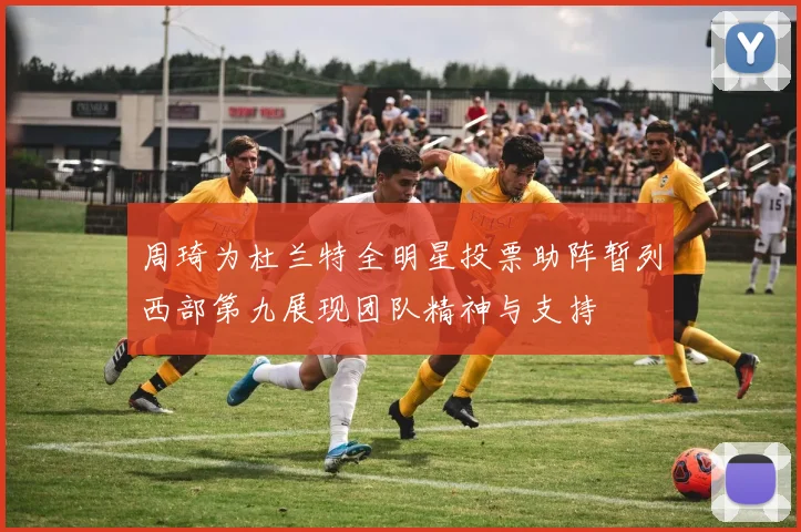 周琦为杜兰特全明星投票助阵暂列西部第九展现团队精神与支持