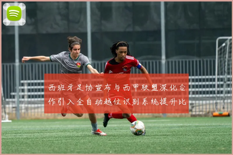 西班牙足协宣布与西甲联盟深化合作引入全自动越位识别系统提升比赛公正性