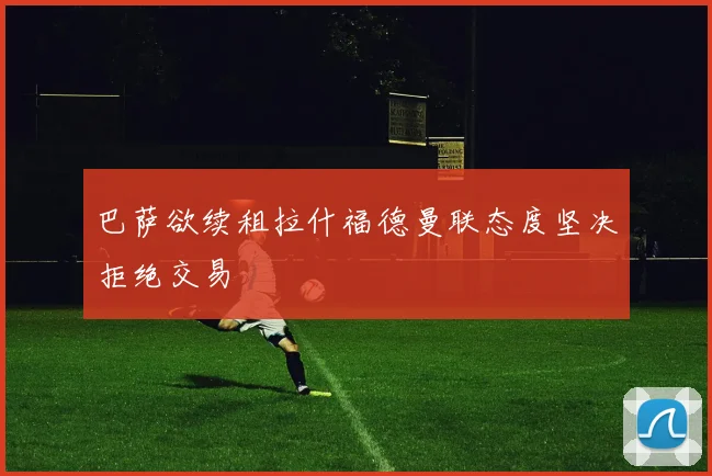 巴萨欲续租拉什福德曼联态度坚决拒绝交易
