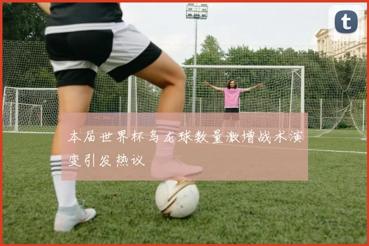 本届世界杯乌龙球数量激增战术演变引发热议