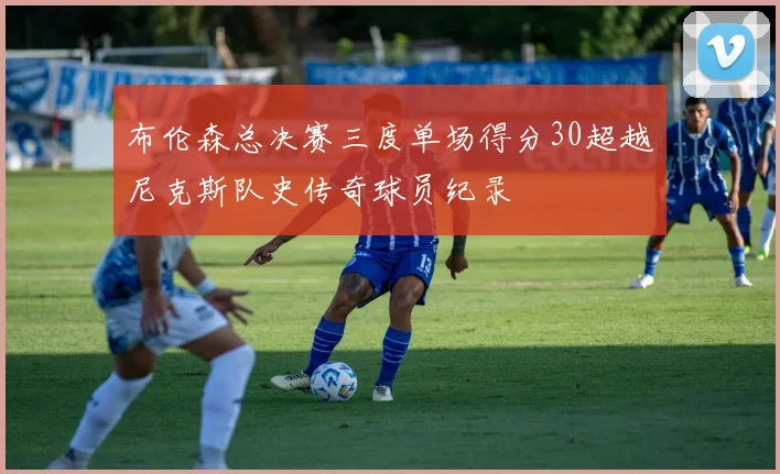 布伦森总决赛三度单场得分30超越尼克斯队史传奇球员纪录