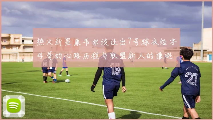 热火新星康韦尔谈让出7号球衣给字母哥的心路历程与联盟新人的谦逊态度
