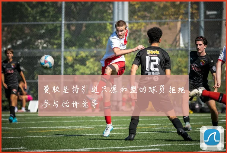曼联坚持引进只愿加盟的球员拒绝参与抬价竞争