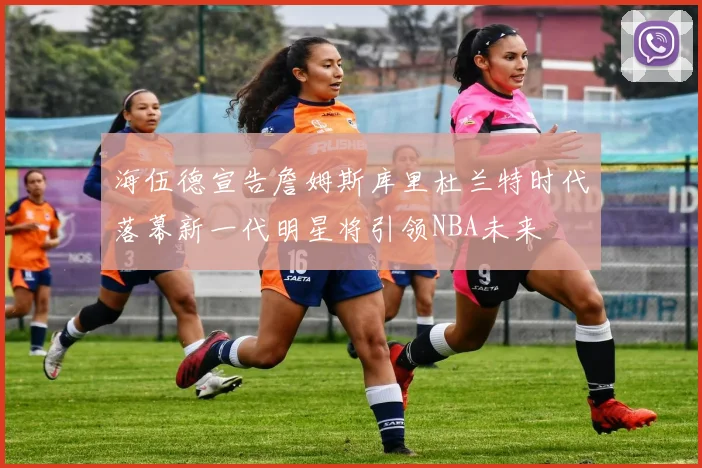 海伍德宣告詹姆斯库里杜兰特时代落幕新一代明星将引领NBA未来